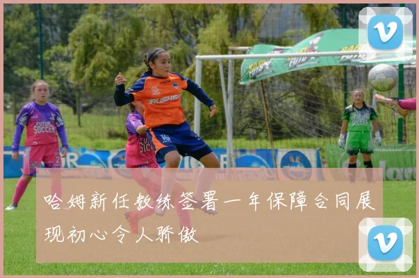 哈姆新任教练签署一年保障合同展现初心令人骄傲