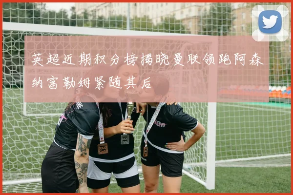 英超近期积分榜揭晓曼联领跑阿森纳富勒姆紧随其后