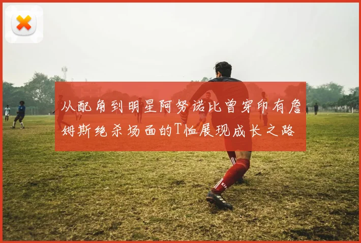 从配角到明星阿努诺比曾穿印有詹姆斯绝杀场面的T恤展现成长之路