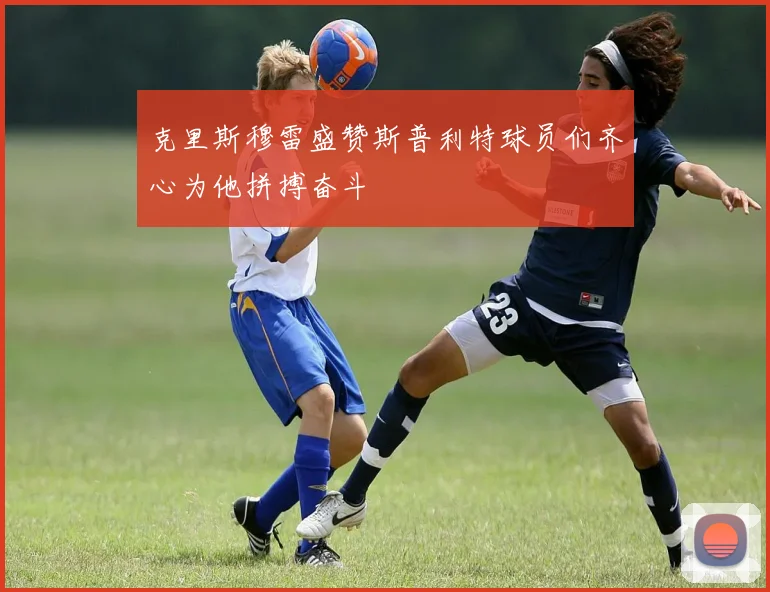 克里斯穆雷盛赞斯普利特球员们齐心为他拼搏奋斗