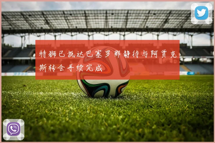 特狮已抵达巴塞罗那静待与阿贾克斯转会手续完成