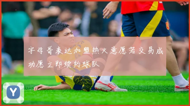 字母哥表达加盟热火意愿若交易成功愿立即续约球队