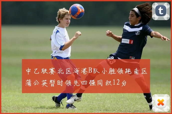 中乙联赛北区海港B队小胜领跑南区蒲公英暂时领先四强同积12分