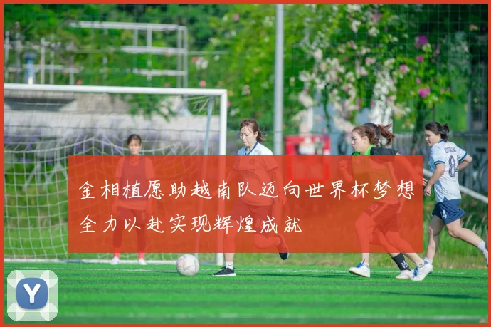 金相植愿助越南队迈向世界杯梦想全力以赴实现辉煌成就