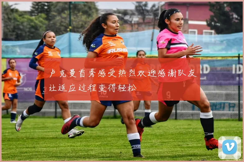 卢克曼首秀感受热烈欢迎感谢队友让适应过程变得轻松