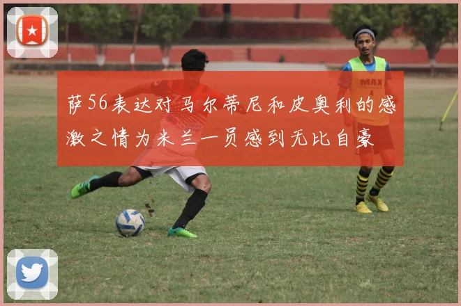 萨56表达对马尔蒂尼和皮奥利的感激之情为米兰一员感到无比自豪
