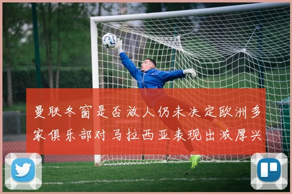 曼联冬窗是否放人仍未决定欧洲多家俱乐部对马拉西亚表现出浓厚兴趣