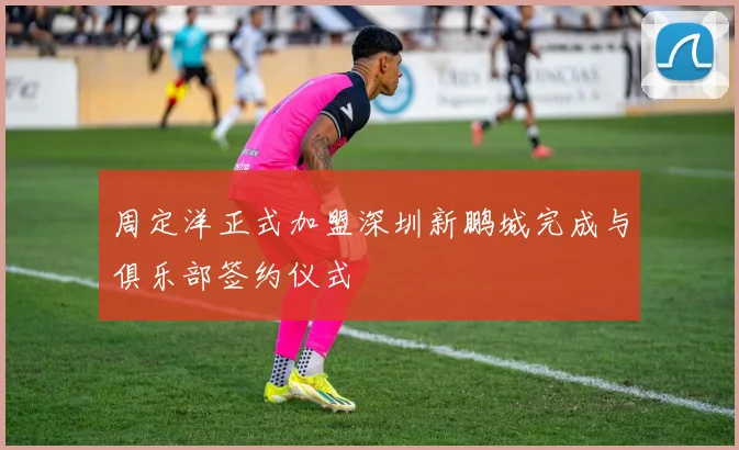周定洋正式加盟深圳新鹏城完成与俱乐部签约仪式
