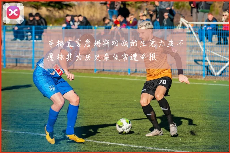 夸梅直言詹姆斯对我的生意无益不愿称其为历史最佳常遭举报