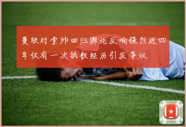 曼联对索帅回归舆论反响强烈近四年仅有一次执教经历引发争议