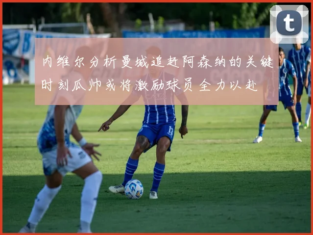 内维尔分析曼城追赶阿森纳的关键时刻瓜帅或将激励球员全力以赴