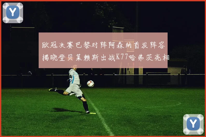欧冠决赛巴黎对阵阿森纳首发阵容揭晓登贝莱赖斯出战K77哈弗茨亮相