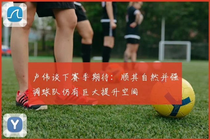 卢伟谈下赛季期待：顺其自然并强调球队仍有巨大提升空间