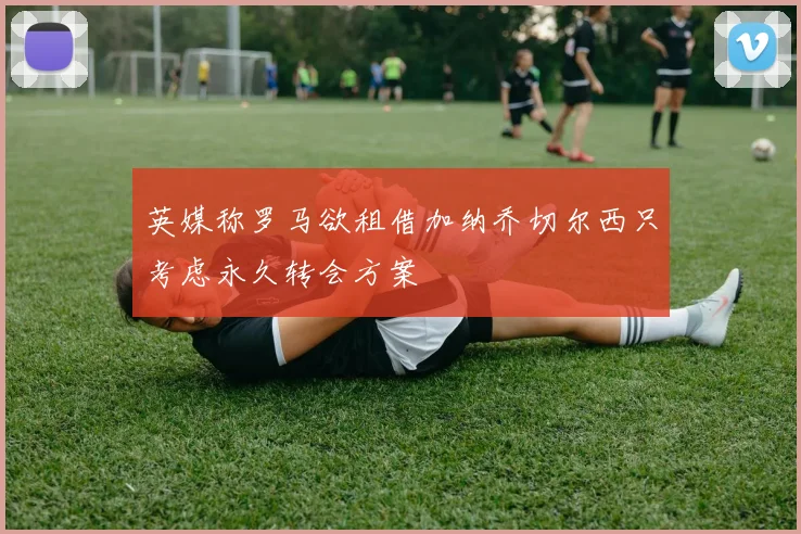 英媒称罗马欲租借加纳乔切尔西只考虑永久转会方案